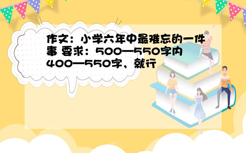 作文：小学六年中最难忘的一件事 要求：500—550字内400—550字，就行