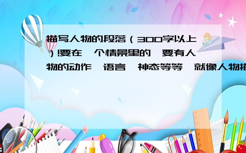 描写人物的段落（300字以上）!要在一个情景里的,要有人物的动作,语言,神态等等,就像人物描写一组里面的一样,一定要三百字以上,写好了有追加分的,下午就要,还要有外貌的描写