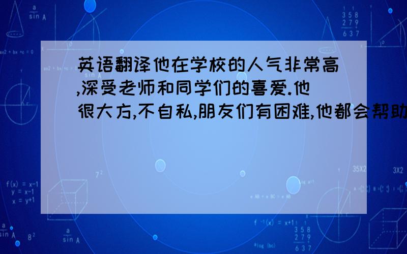 英语翻译他在学校的人气非常高,深受老师和同学们的喜爱.他很大方,不自私,朋友们有困难,他都会帮助他们.他学习成绩很好,我有一些不会的题,会拿去问他,他都会十分热心地回答.我和他一般