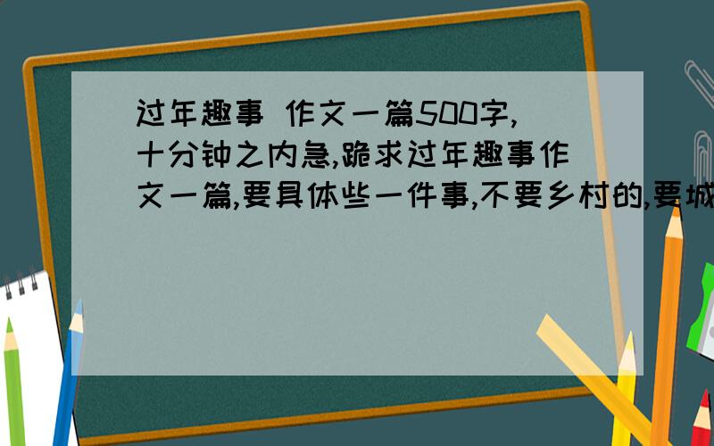 过年趣事 作文一篇500字,十分钟之内急,跪求过年趣事作文一篇,要具体些一件事,不要乡村的,要城市的,并且要运用大量修辞手法,语言精炼.要分段，并且要突出“趣”这个字，只写一件事