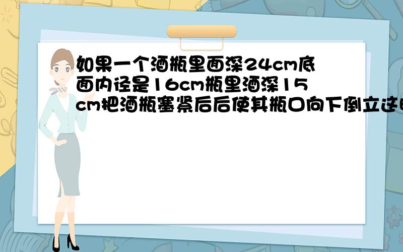 如果一个酒瓶里面深24cm底面内径是16cm瓶里酒深15cm把酒瓶塞紧后后使其瓶口向下倒立这时酒深19cm酒瓶的容积是多少毫升?