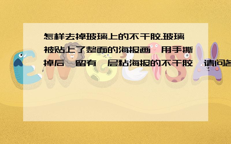 怎样去掉玻璃上的不干胶.玻璃被贴上了整面的海报画,用手撕掉后,留有一层粘海报的不干胶,请问各位有什么办法能简单、快速的去掉玻璃上的胶.