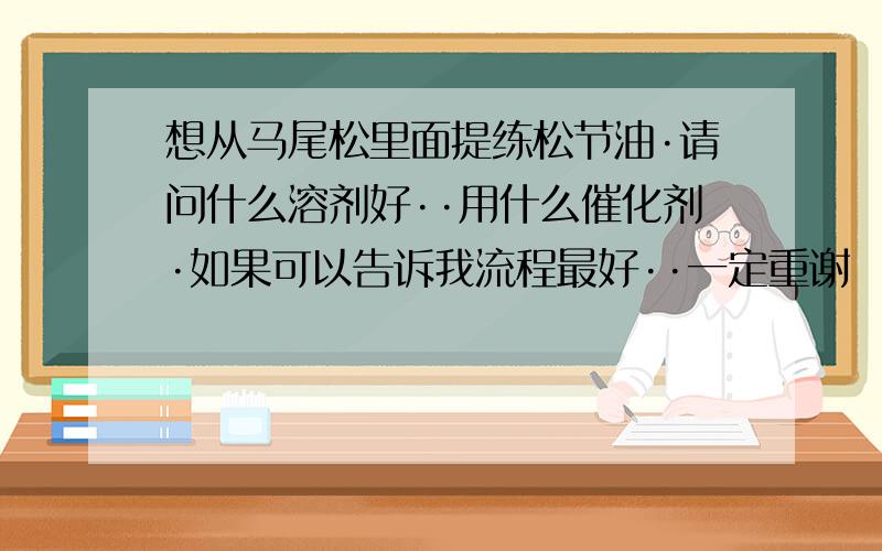 想从马尾松里面提练松节油·请问什么溶剂好··用什么催化剂·如果可以告诉我流程最好··一定重谢