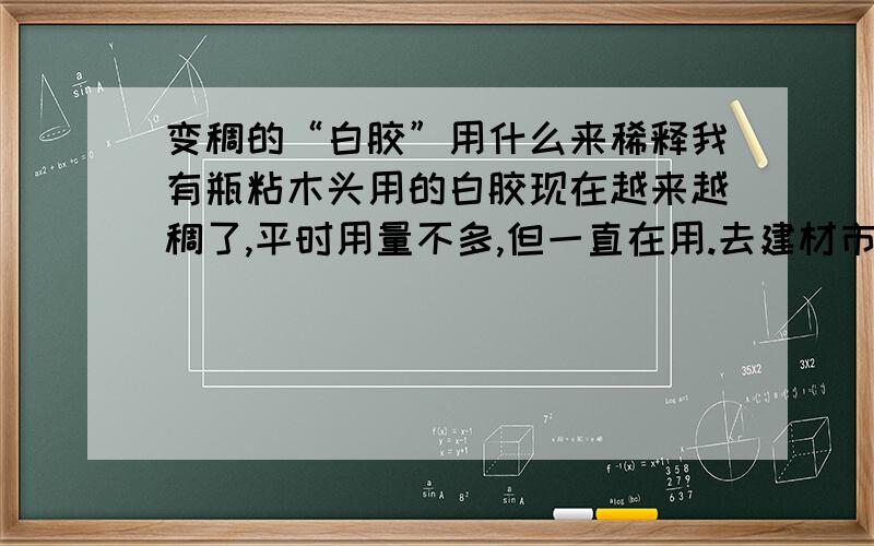 变稠的“白胶”用什么来稀释我有瓶粘木头用的白胶现在越来越稠了,平时用量不多,但一直在用.去建材市场买一桶又太多了.问问大家白胶要用什么稀释剂来稀释?