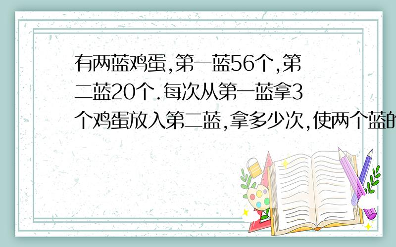 有两蓝鸡蛋,第一蓝56个,第二蓝20个.每次从第一蓝拿3个鸡蛋放入第二蓝,拿多少次,使两个蓝的鸡蛋同样多?