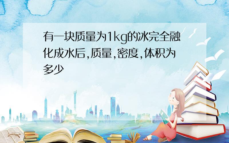 有一块质量为1kg的冰完全融化成水后,质量,密度,体积为多少