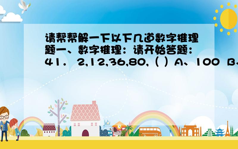 请帮帮解一下以下几道数字推理题一、数字推理：请开始答题：41． 2,12,36,80,（ ）A、100  B、125  C、150  D、17542． 1,3,4,1,9,（ ）A、5  B、11  C、14  D、6443． 0,9,26,65,124,（ ）A、165  B、193  C、217  D