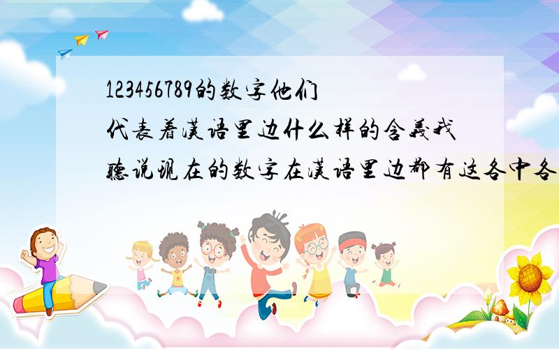 123456789的数字他们代表着汉语里边什么样的含义我听说现在的数字在汉语里边都有这各中各样的意思了.9和4代表这就是的意思,其他的真不明白了,同学都在考我呢,希望大哥哥大姐姐帮帮我了.