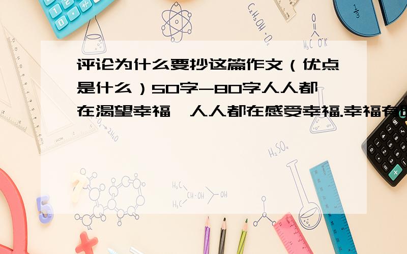 评论为什么要抄这篇作文（优点是什么）50字-80字人人都在渴望幸福,人人都在感受幸福.幸福有时很抽象,有时很具体.幸福有时很遥远,有时近在咫尺.奉献是幸福,给予是幸福,获得是幸福,享受