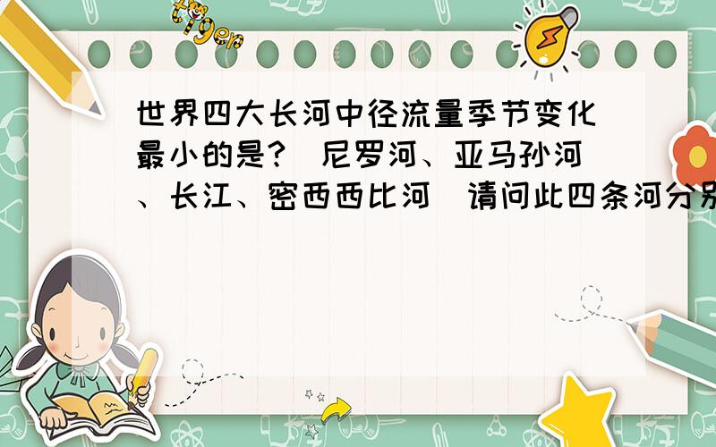 世界四大长河中径流量季节变化最小的是?(尼罗河、亚马孙河、长江、密西西比河）请问此四条河分别处于什么气候丫?尼罗河、长江、密西西比河为什么径流量季节变化大呢?.