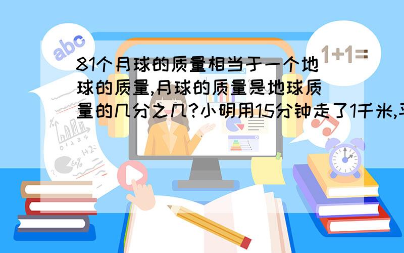 81个月球的质量相当于一个地球的质量,月球的质量是地球质量的几分之几?小明用15分钟走了1千米,平均每分钟走几分之几千米?