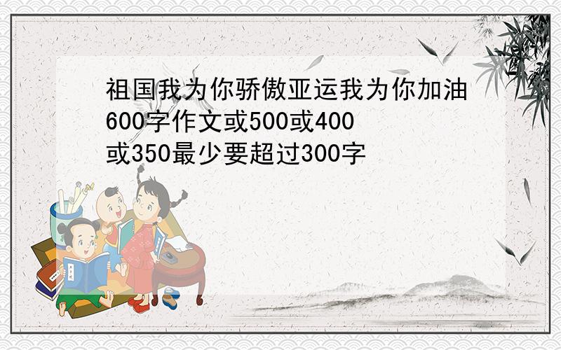 祖国我为你骄傲亚运我为你加油600字作文或500或400或350最少要超过300字