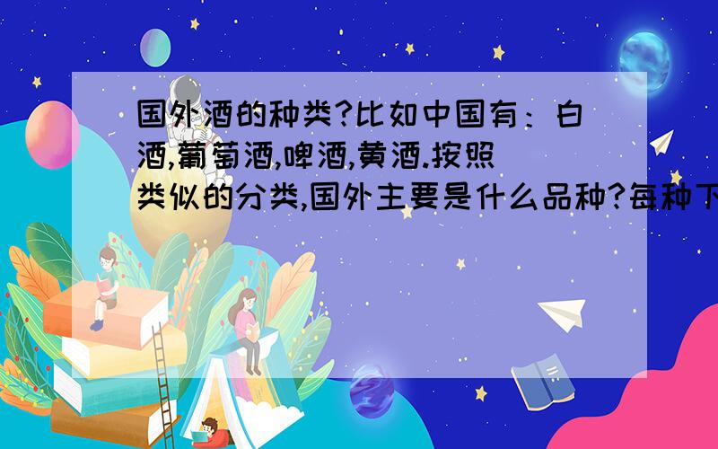 国外酒的种类?比如中国有：白酒,葡萄酒,啤酒,黄酒.按照类似的分类,国外主要是什么品种?每种下面列举一些主要的品牌,如中国白酒有茅台五粮液沱牌等等.请不要以酿造酒 蒸馏酒等标准分类