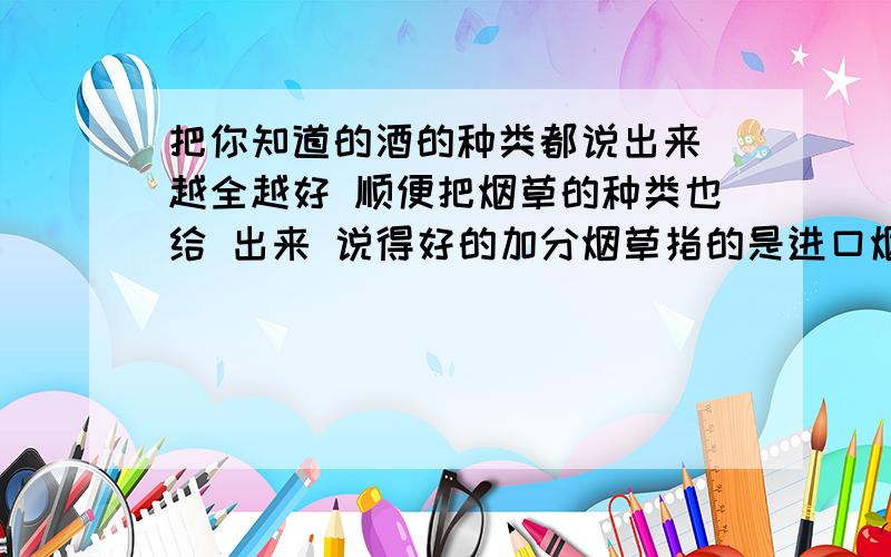 把你知道的酒的种类都说出来 越全越好 顺便把烟草的种类也给 出来 说得好的加分烟草指的是进口烟斗烟丝 的种类和品牌 酒的种类包括洋酒和国产的酒的 《种类》 注意是种类 不是牌子