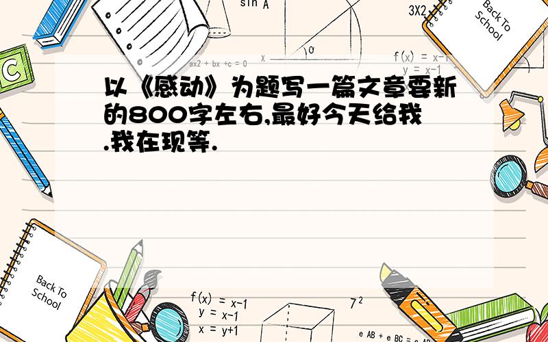 以《感动》为题写一篇文章要新的800字左右,最好今天给我.我在现等.