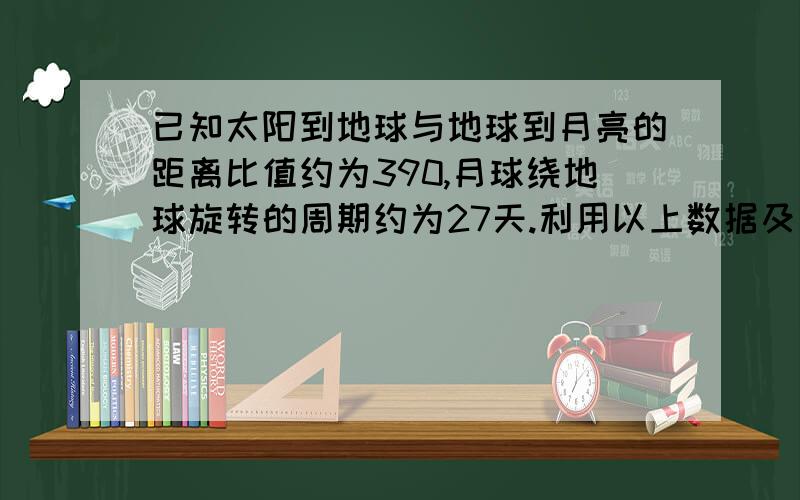 已知太阳到地球与地球到月亮的距离比值约为390,月球绕地球旋转的周期约为27天.利用以上数据及日常天文知识,可估算出太阳对月球与地球对月球的万有引力约为（）A.0.2B.2C.20D.200