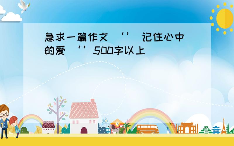 急求一篇作文 ‘’ 记住心中的爱 ‘’500字以上