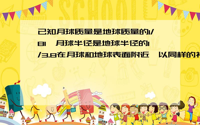 已知月球质量是地球质量的1/81,月球半径是地球半径的1/3.8在月球和地球表面附近,以同样的初速度分别竖直上抛一个物体时.上升的最大高度之比是多少?