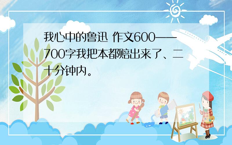 我心中的鲁迅 作文600——700字我把本都赔出来了、二十分钟内。