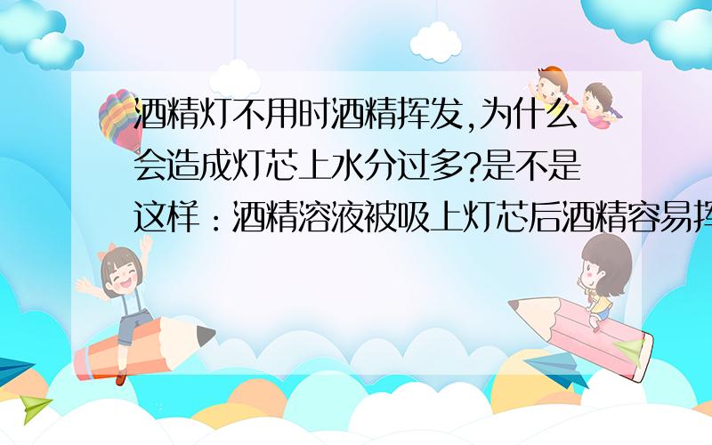 酒精灯不用时酒精挥发,为什么会造成灯芯上水分过多?是不是这样：酒精溶液被吸上灯芯后酒精容易挥发,而溶液中的水留在了灯芯上?