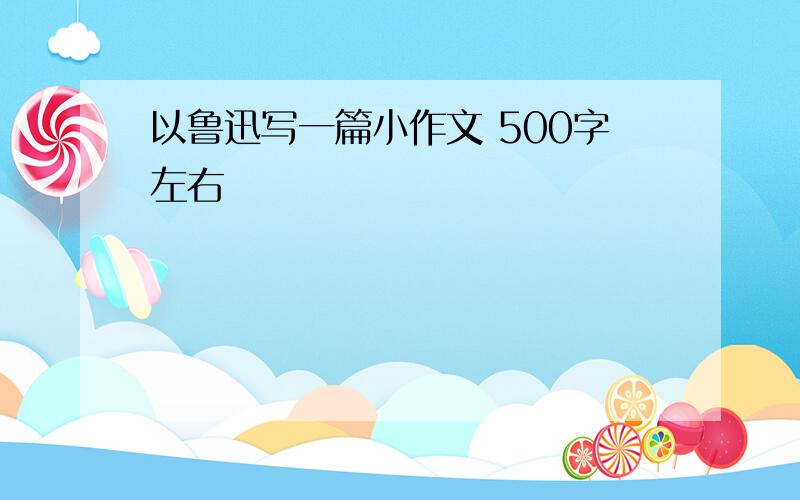 以鲁迅写一篇小作文 500字左右