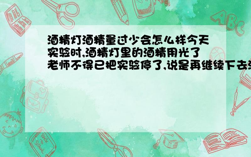 酒精灯酒精量过少会怎么样今天实验时,酒精灯里的酒精用光了老师不得已把实验停了,说是再继续下去酒精灯会炸的.是真的么?为什么?