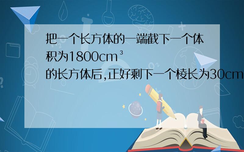 把一个长方体的一端截下一个体积为1800cm³的长方体后,正好剩下一个棱长为30cm的正方体.问：原来长方体的体积、表面积各多少?