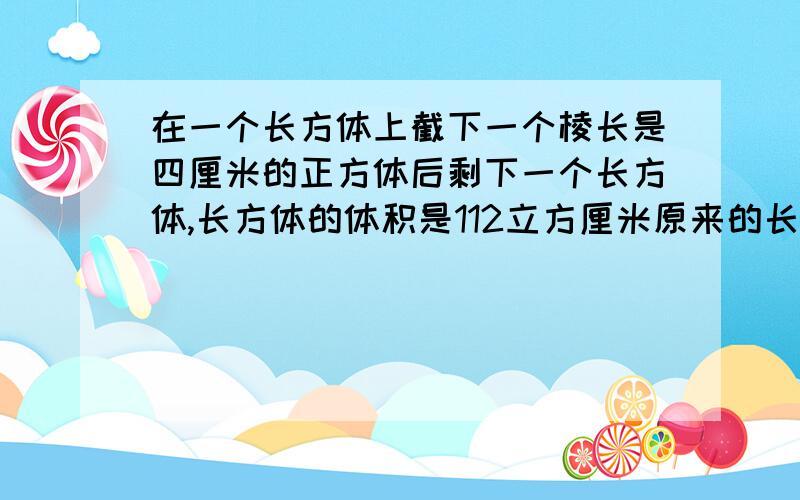 在一个长方体上截下一个棱长是四厘米的正方体后剩下一个长方体,长方体的体积是112立方厘米原来的长是多少㎝,表面积是多少c㎡