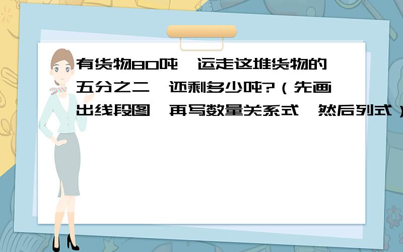 有货物80吨,运走这堆货物的五分之二,还剩多少吨?（先画出线段图,再写数量关系式,然后列式）.那种直接给我一个答案的SB不要来