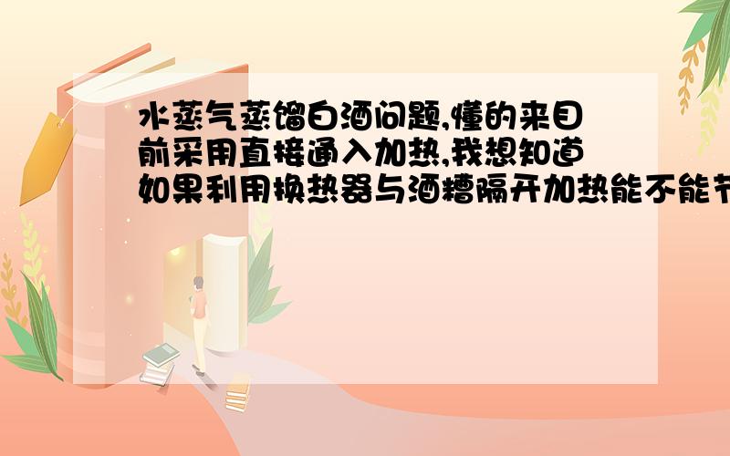 水蒸气蒸馏白酒问题,懂的来目前采用直接通入加热,我想知道如果利用换热器与酒糟隔开加热能不能节约蒸汽.因为直接通入发酒糟越蒸水越多.