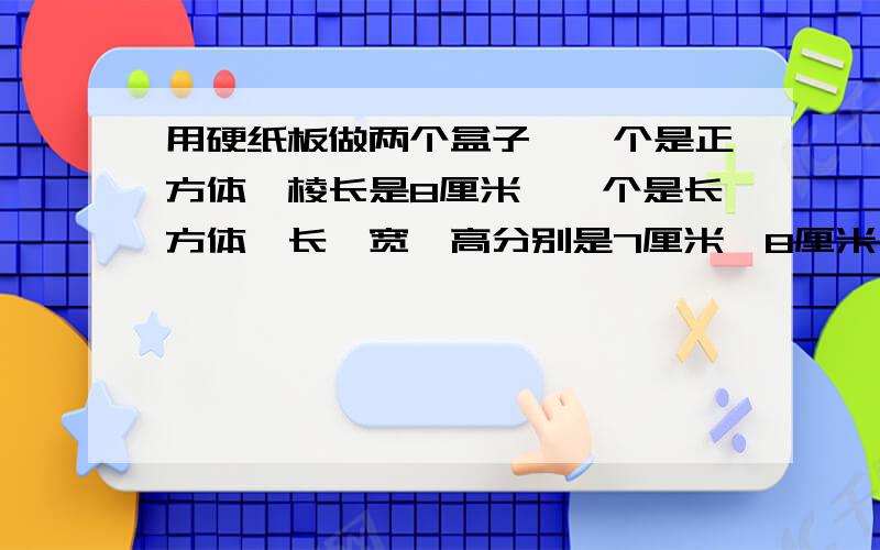 用硬纸板做两个盒子,一个是正方体,棱长是8厘米,一个是长方体,长、宽、高分别是7厘米、8厘米、9厘米,做哪盒子用的纸板多?多多少?