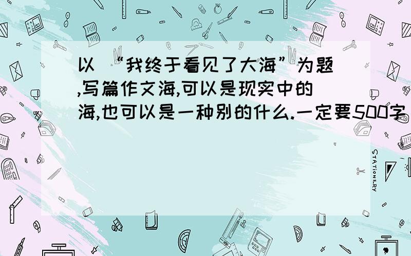 以 “我终于看见了大海”为题,写篇作文海,可以是现实中的海,也可以是一种别的什么.一定要500字