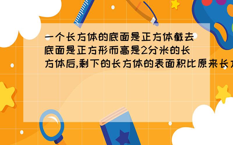 一个长方体的底面是正方体截去底面是正方形而高是2分米的长方体后,剩下的长方体的表面积比原来长方体表面积减少了32平方分米,截去的长方体体积是多少立方分米?