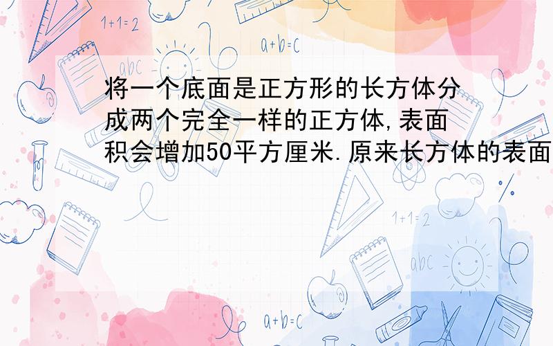 将一个底面是正方形的长方体分成两个完全一样的正方体,表面积会增加50平方厘米.原来长方体的表面积是...将一个底面是正方形的长方体分成两个完全一样的正方体,表面积会增加50平方厘米