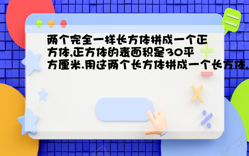 两个完全一样长方体拼成一个正方体,正方体的表面积是30平方厘米.用这两个长方体拼成一个长方体,拼成的长方体的表面积是多少平方厘米?最好要列算式