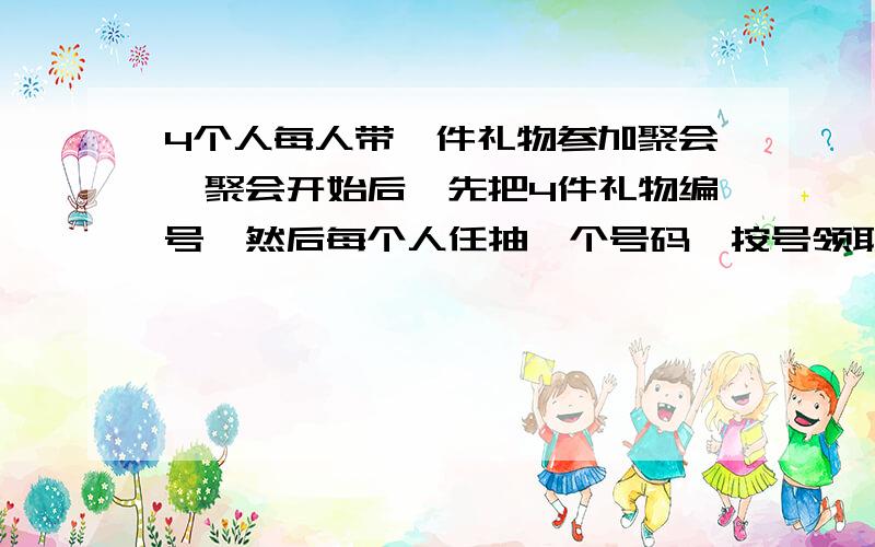 4个人每人带一件礼物参加聚会,聚会开始后,先把4件礼物编号,然后每个人任抽一个号码,按号领取礼品,求这4个人都没拿到自己带去的礼品的概率我的解法是1-（p3,3*4-3）/（p4,4）间接法假设每