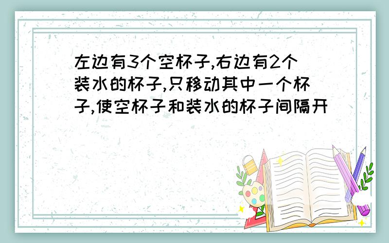 左边有3个空杯子,右边有2个装水的杯子,只移动其中一个杯子,使空杯子和装水的杯子间隔开