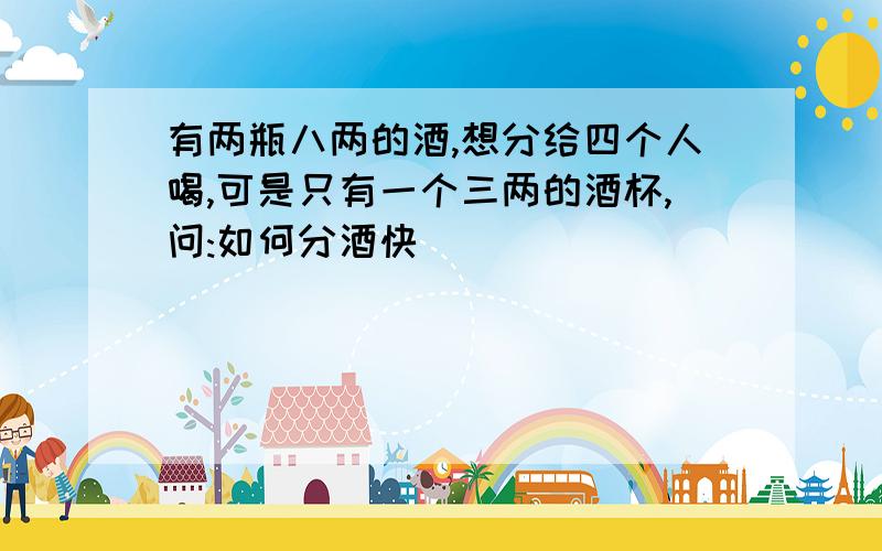 有两瓶八两的酒,想分给四个人喝,可是只有一个三两的酒杯,问:如何分酒快