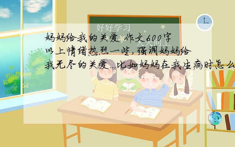 妈妈给我的关爱 作文600字以上情绪热烈一些,强调妈妈给我无尽的关爱...比如妈妈在我生病时怎么关照我;我学骑车时怎么教我 怎么鼓励我 .