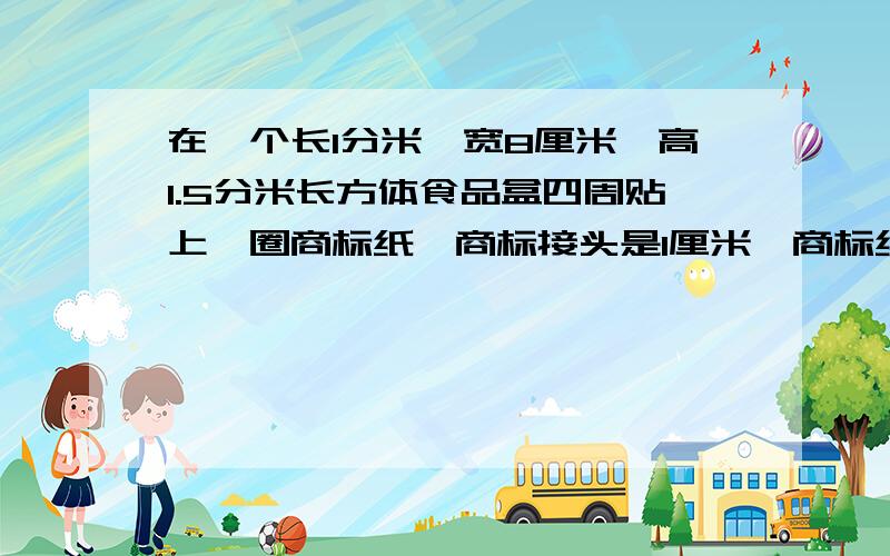 在一个长1分米、宽8厘米,高1.5分米长方体食品盒四周贴上一圈商标纸,商标接头是1厘米,商标纸面积是多少要快,我要补习的!急!