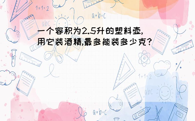 一个容积为2.5升的塑料壶,用它装酒精,最多能装多少克?