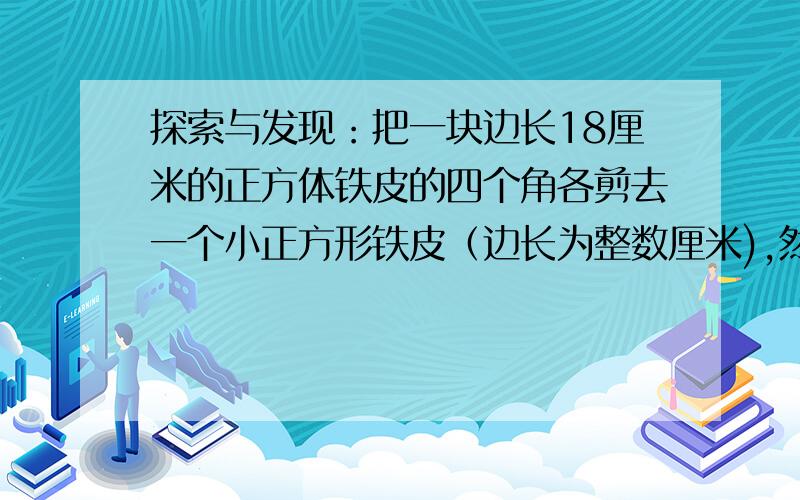 探索与发现：把一块边长18厘米的正方体铁皮的四个角各剪去一个小正方形铁皮（边长为整数厘米),然后做成一个无盖的长方体铁盒。（1）猜想：无盖长方体铁盒的容积最大是多少？（2)验证