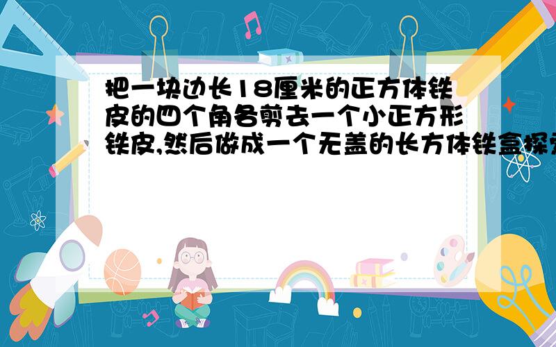 把一块边长18厘米的正方体铁皮的四个角各剪去一个小正方形铁皮,然后做成一个无盖的长方体铁盒探索与发现：把一块边长18厘米的正方体铁皮的四个角各剪去一个小正方形铁皮（边长为整