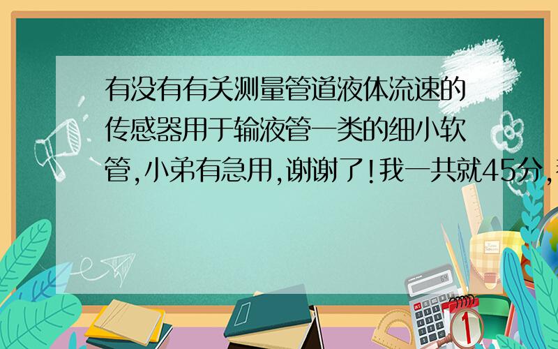 有没有有关测量管道液体流速的传感器用于输液管一类的细小软管,小弟有急用,谢谢了!我一共就45分,都贡献出来了!走的就是药液,最好能在管外测量的,管就是打滴流的管.