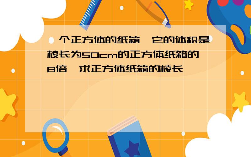 一个正方体的纸箱,它的体积是棱长为50cm的正方体纸箱的8倍,求正方体纸箱的棱长