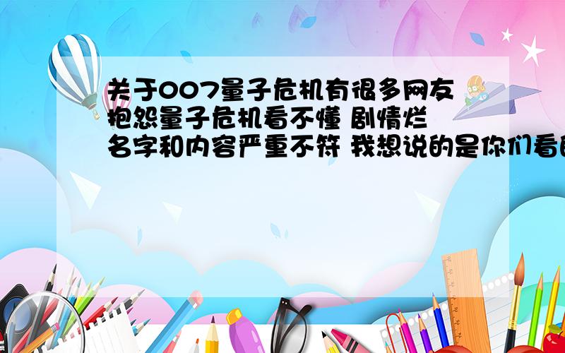 关于007量子危机有很多网友抱怨量子危机看不懂 剧情烂 名字和内容严重不符 我想说的是你们看的应该是被1河1蟹后的国1语1版.本人昨天晚上在迅雷上下了英语中字的原版 观看后感觉和上一