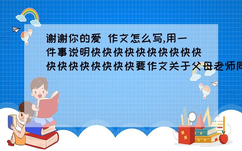 谢谢你的爱 作文怎么写,用一件事说明快快快快快快快快快快快快快快快快快快要作文关于父母老师同学的