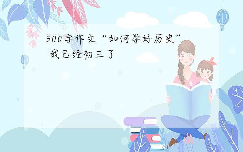 300字作文“如何学好历史” 我已经初三了