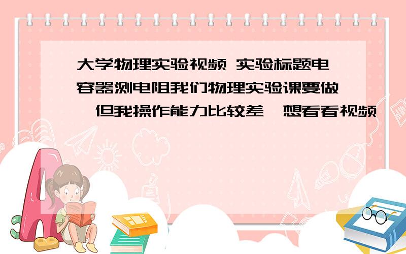 大学物理实验视频 实验标题电容器测电阻我们物理实验课要做,但我操作能力比较差,想看看视频,