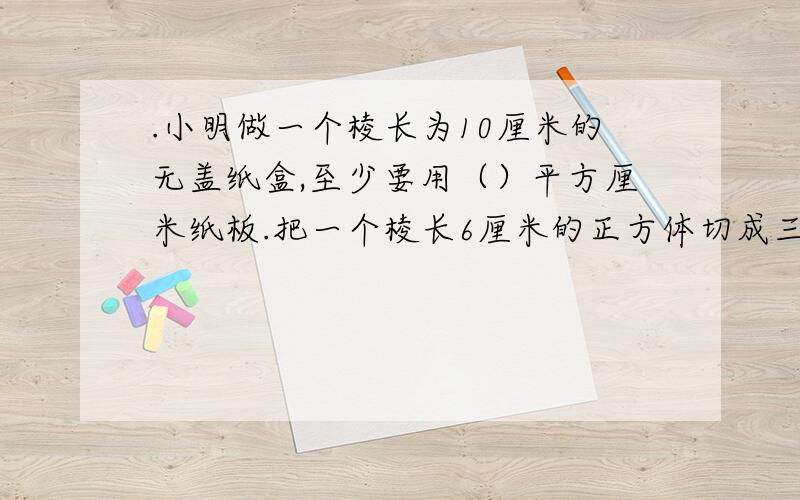 .小明做一个棱长为10厘米的无盖纸盒,至少要用（）平方厘米纸板.把一个棱长6厘米的正方体切成三个完全一样的长方形,表面积增加了（）平方厘米.